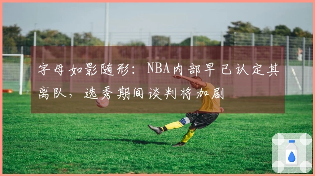 字母如影随形：NBA内部早已认定其离队，选秀期间谈判将加剧
