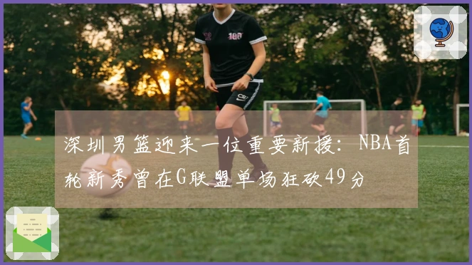 深圳男篮迎来一位重要新援：NBA首轮新秀曾在G联盟单场狂砍49分