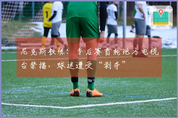 尼克斯教练：季后赛首轮地方电视台禁播，球迷遭受“剥夺”