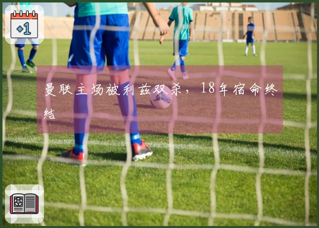 曼联主场被利兹双杀，18年宿命终结