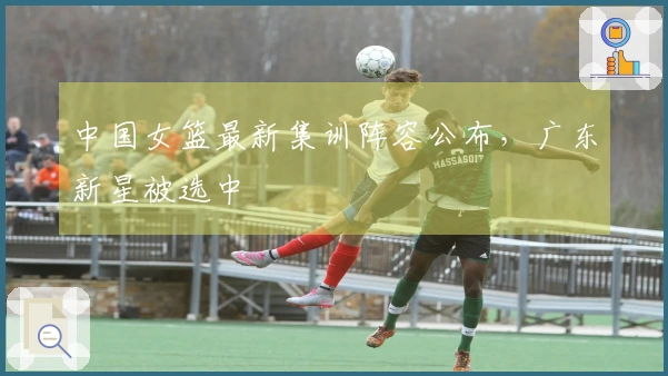 中国女篮最新集训阵容公布，广东新星被选中