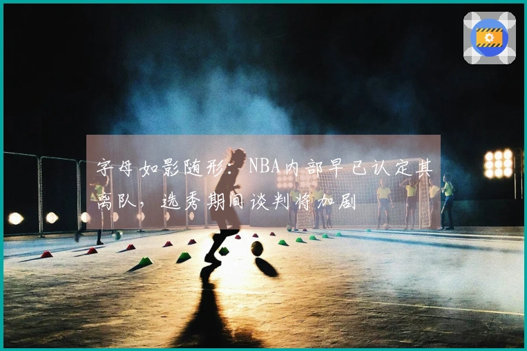 字母如影随形：NBA内部早已认定其离队，选秀期间谈判将加剧