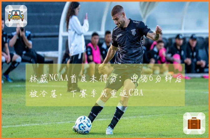 林葳NCAA首度未得分：出场6分钟后被冷落，下赛季或重返CBA
