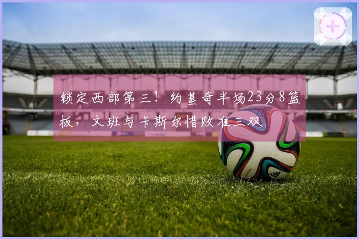 锁定西部第三！约基奇半场23分8篮板，文班与卡斯尔惜败准三双