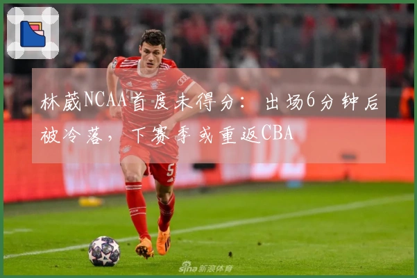 林葳NCAA首度未得分：出场6分钟后被冷落，下赛季或重返CBA