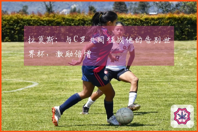拉莫斯：与C罗共同征战他的告别世界杯，激励倍增