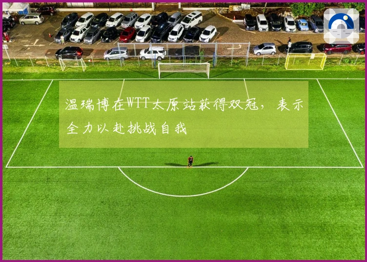 温瑞博在WTT太原站获得双冠，表示全力以赴挑战自我