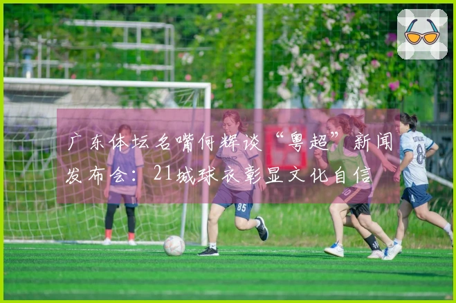 广东体坛名嘴何辉谈“粤超”新闻发布会：21城球衣彰显文化自信