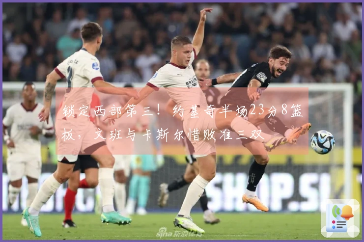 锁定西部第三！约基奇半场23分8篮板，文班与卡斯尔惜败准三双
