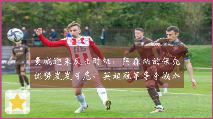 曼城迎来反击时机，阿森纳的领先优势岌岌可危，英超冠军争夺战加剧！