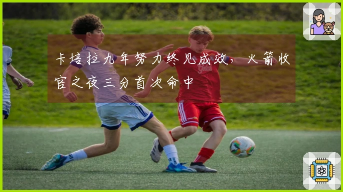 卡培拉九年努力终见成效，火箭收官之夜三分首次命中