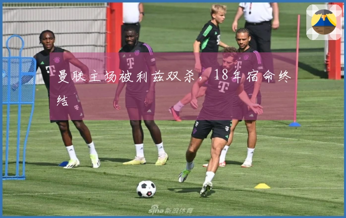 曼联主场被利兹双杀，18年宿命终结