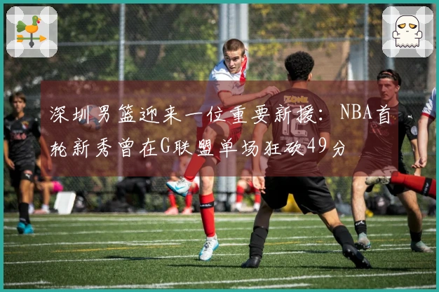 深圳男篮迎来一位重要新援：NBA首轮新秀曾在G联盟单场狂砍49分